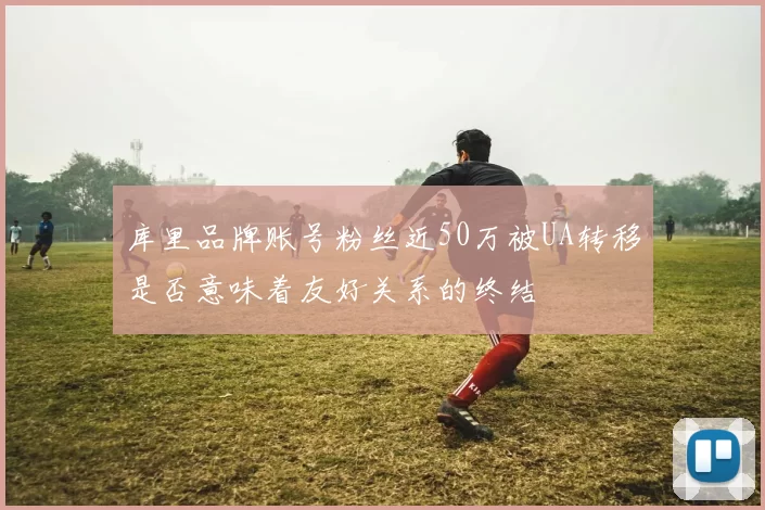 库里品牌账号粉丝近50万被UA转移是否意味着友好关系的终结