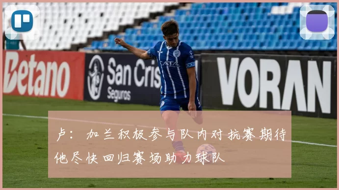 卢：加兰积极参与队内对抗赛期待他尽快回归赛场助力球队