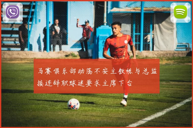 马赛俱乐部动荡不安主教练与总监接连辞职球迷要求主席下台