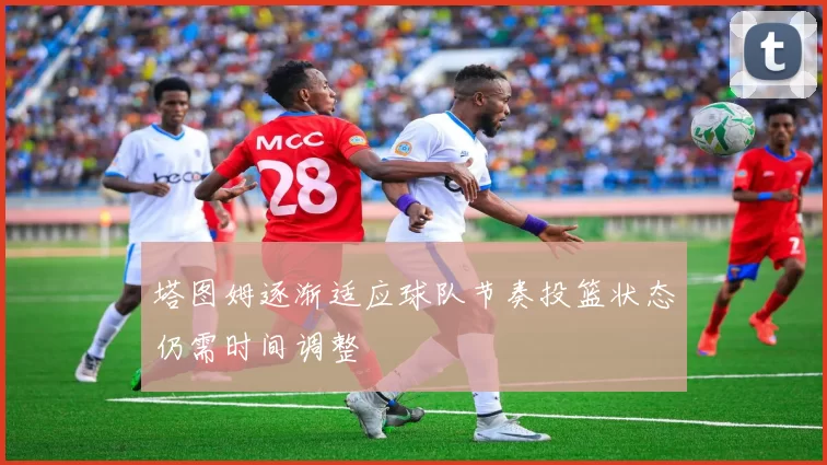 塔图姆逐渐适应球队节奏投篮状态仍需时间调整
