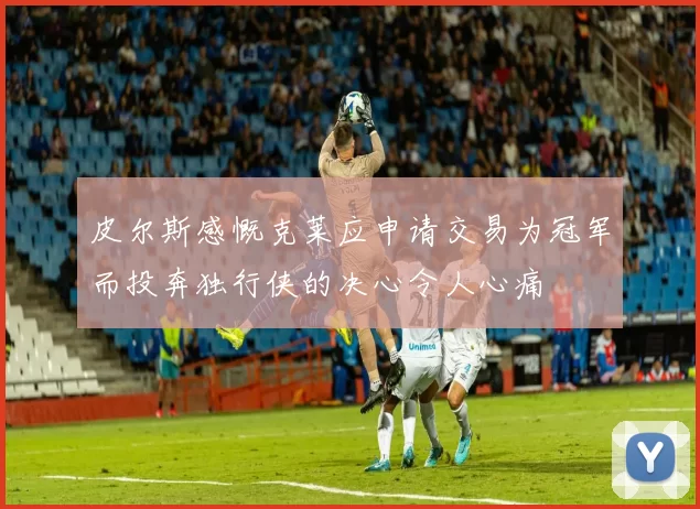 皮尔斯感慨克莱应申请交易为冠军而投奔独行侠的决心令人心痛