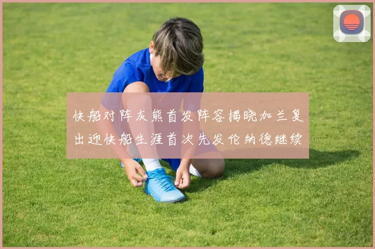 快船对阵灰熊首发阵容揭晓加兰复出迎快船生涯首次先发伦纳德继续出战