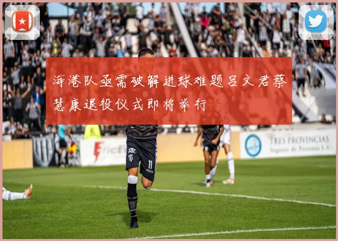 海港队亟需破解进球难题吕文君蔡慧康退役仪式即将举行