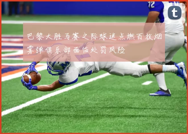 巴黎大胜马赛之际球迷点燃百枚烟雾弹俱乐部面临处罚风险
