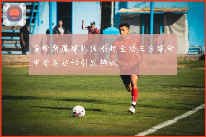 黄蜂新魔球队伍崛起全场三分球命中率高达48引发热议